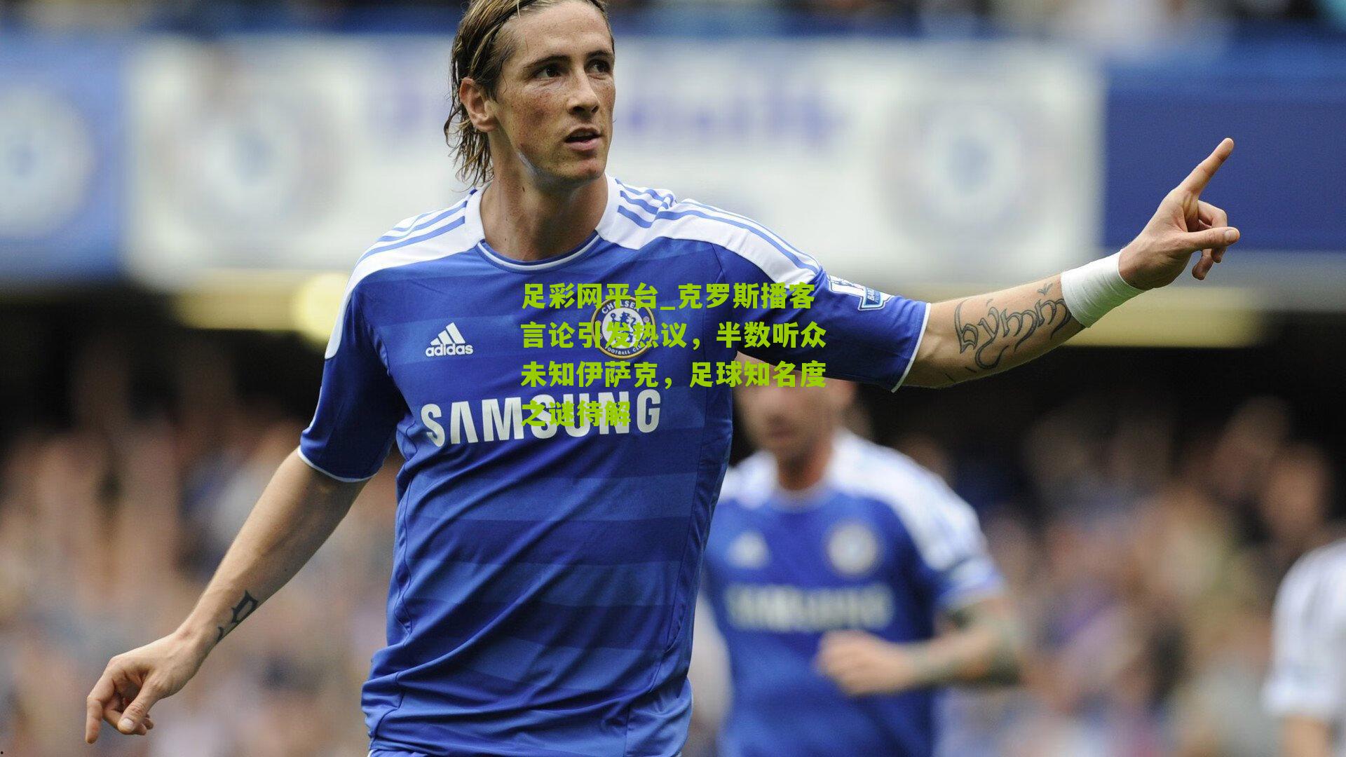 克罗斯播客言论引发热议，半数听众未知伊萨克，足球知名度之谜待解